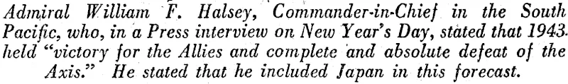 Admiral William F. Halsey, Commander-iu'Chief in the South Pacific, who, in a Press interview on New Year's Day, stated that 1943' held "victory for the Allies and complete and absolute defeat of the Axis." He stated that he included Japan in this forecast. (Evening Post, 04 January 1943)