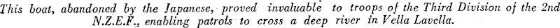 This boat, abandoned by the Japanese, proved invaluable to troops of the Third Division of the 2nd N.Z.E.F., enabling patrols to cross a deep river in Vella Lavella. (Evening Post, 11 November 1943)
