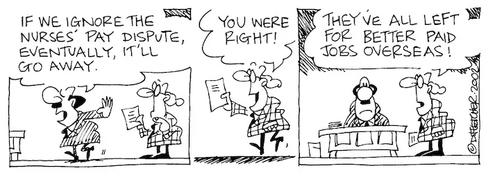 Fletcher, David 1952- :'If we ignore the nurses' pay dispute, eventually, it'll go away.' 'You were right!... They've all left for better paid jobs overseas!' 29 January 2002