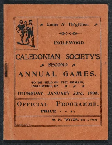 Inglewood Caledonian Society :Come a' th'gither. Inglewood Caledonian Society's second annual games, to be hold on the Domain, Inglewood, on Thursday, January 23rd, 1908. Official programme. Price 1/. W H Taylor, sec & treas. Record print [Front cover. 19 Image: Inglewood Caledonian Society :Come a' th'gither. Inglewood Caledonian Society's second annual games, to be hold on the Domain, Inglewood, on Thursday, January 23rd, 1908. Official programme. Price 1/. W H Taylor, sec & treas. Record print [Front cover. 19