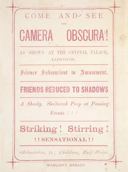 Come and see the Camera Obscura! as shown at the Crystal Palace, London. Science subserviant to amusement. Friends reduced to shadows. A shady, sheltered peep at passing events!!! Striking! Stirring! !!Sensational!! / [Printed at] Wanganui Herald. [1880s?].