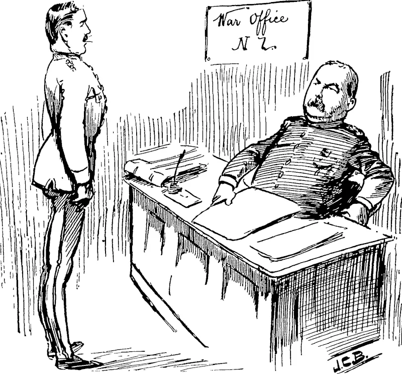 Any officer of the New Zealand Militia applying for leave of absence fiom the colony must in future furnish a written undertaking that he will return to the colony in the event of his services being required.— Evtractfiom General Orders.  OUR WIDE-AWAKE WAR OFEICE.  The Commanding Often-: So, Blobbs, you want to go over to the other side to get married, do you 2 Very sorry, but you must sign a solemn bond to return to the colony the instant you are wired for ?  Blobbs : Why, what's up l  The Commanding Officer: Great Scott, what's up 7 Man alive, don't you know war is on between Russia and Japan, and any moment King Dick yyiay decide to take a hand in the game? The Empire will be in the soup if the New Zealand militia are not reeadu. (New Zealand Free Lance, 16 April 1904)