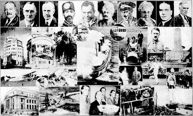 Top row: Prominent people who have died during the past ■year:-(l) Lord Burnham; (2) Lord Grey of Fallodon; (3) Calvin ■Co6lidge;!(4) Nadir Shah (assassinated); (5) Bert Hinkler; (6) Jamsahib of Nawanagar (the former cricketer Ranjitsinhji); (7) the Marquess de Pinedo; (8) Mrs. Annie Besant; (9) Cardinal Cerretti; (10) Field-Marshal Sir William Robertson. / 11.—British Broadcasting Corporation's headquarters erected, London. 12.—Sino.-Japanese War in Jehol. 13.—Lord Derby won the Derby for the third time in iiis family's ■ . ■ history. 14.—Mr. F. D. Roosevelt, installed as President of U.S.A., and Mrs. Roosevelt. 15.—Gondola of the airship Akron, wrecked off coast of U.S.A., 74 lives lost. , ■ ■ 16.—Sir Malcolm Campbell and "Bluebird," land speed record broken at Daytona. 17.—Herr Adolf Hitler became Chancellor of Germany. 18.—Memorial unveiled at Allonne, France, to RlOl victims. 19.—Aeroplane Faith in Australia, piloted by Charles Vim, flew from Australia to England and back, afterwards flying to New Zealand. 20.—-C. T. P, Ulm, who piloted Faith in Australia during her travels. 21.—First flight over Mount Everest took place. 22.—Luxury liner L'Atlantique burned in . Channel. 23.—Mr. and Mrs. J. A. Mollison, who did some notable flying. 24.— J. Crawford, Australian tennis player, won world championship. (Evening Post, 30 December 1933)