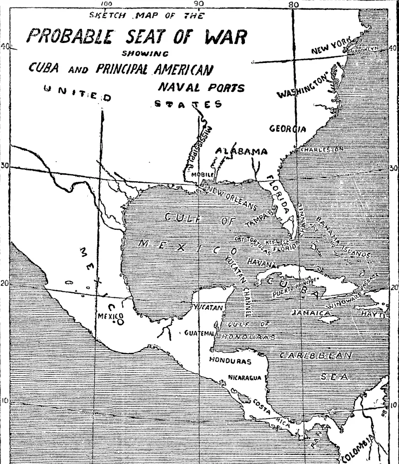 The sketch map printed above shows the centre of the prospective war area. The long, narrow island of Cuba, pointing lengthwise to the mouth of the Mexican Gulf, is the unhappy cause of the dispute. A large portion of the island is in the hands of the insurgents, and the stronghold of Spanish power is the port of Havana, which is situated almost directly opposite to and at a distance of about 100 miles from the southern point of the Florida promontory. Off this point lie several small islands, known collectively as ■ Florida Keys. Of these the most important is Key West, which is a United States naval station, and likely to form the basis of operations directed against Cuba. A little to the west of Key West is the Dr3r Tortugas, which is also of some strategic importance to the United States for purposes of maritime warfare. The other two rendezvous most frequently used of late by ships of the United States Navy are Tampa Bay, on the west coast of Florida, and Mobile, to the north-east of New Orleans. In the north-east of the sketch, map is Washington, which is situated near the famous Chesapeake Bay. This bay is fortified, and could be used as a1 place of refuge for smaller craft hard pressed by a hostile fleet.  To the north of Cuba lie the Bahama Islands, which are British, and to the south is Jamaica, also British. To the east is Hayti, divided into two republics of very sorry repute. Beyond Hayti comes Puerto Rico, another of Spain's island colonies. There is little doubt that the United States will make both Cuba and Puerto Rico the objective of their first attacks, and that the brunt of the fighting must fall about the Gulf of Mexico and the Antilles, which is the generic name for the islands near its entrance. From a glance at the map it is easy to see that the United States will be fighting, so to speak, at home; in other words, that their own coaling stations will be within easy access of their fleet, whereas the Spaniards, especially with Cuba in the hands of the insurgents, will have considerable difficulty in getting their supplies. (Evening Post, 23 April 1898)