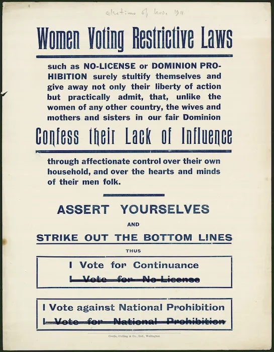 Women voting restrictive laws such as No-License or Dominion Prohibition surely stultify themselves and give away not only their liberty of action, but practically admit, that, unlike the women of any other country, the wives and mothers and sisters in our fair Dominion Confess Their lack of Influence through affectionate control over their own household, and over the hearts and minds of their men folk. Assert yourselves and strike out the bottom lines. Coulls, Culling & Co., Ltd, Wellington [1911]