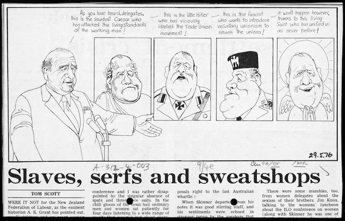 Scott, Thomas, 1947- :As you have heard, delegates, this is the sawdust Caesar who has attacked the living standards of the working man! - this is the little Hitler who has viciously libelled the Trade Union movement! - this is the fascist who wants to introduce voluntary unionism to smash the unions! - it won't happen however, thanks to this living Saint who has unified us as never before! New Zealand Listener, 29 May 1976.