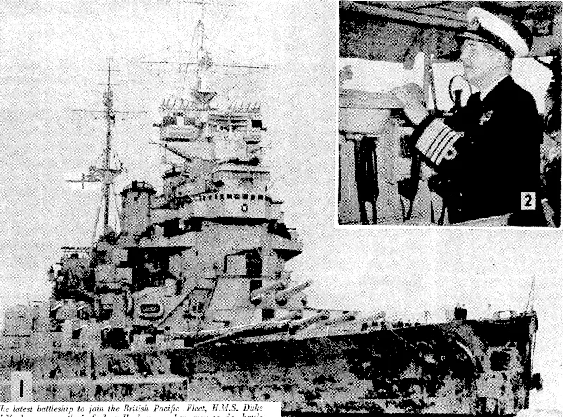 The latest battleship to join the British Pacific Fleet, H.M.S. Duke of York, ivas recently in Sydney Harbour on her way to do battle with the Japanese, 1, The Duke of York entering Sydney Harbour. 2, During his visit to the battleship Admiral Sir Bruce Fraser, Commander-in-Chief of the British Pacific Fleet, spent some lime on the bridge. 3, On board is probably the tallest midshipman in the Royal Navy, Midshipman H. W. G. Stamper, of Hertfordshire, who is 6ft 7\in and easily overshadows Midshipman Di'G. Cooper, of Sussex, ivhois sft sin. 4, A souvenir of the action in which- the Scharnhorst ivas sunk, mounted in the Chief Petty Officers' recreation room. It is a section of the strut of the foremast hit by an 11-inch shell from the Scharnhorst off the North Cape in 1943. 5, Admiral Sir Bruce Fraser talks ivith Petty Officer Telegraphist L. Walker (right), of Northumberland, who was on the Admiral's bridge in the Scharnhorst action. (Evening Post, 12 July 1945)
