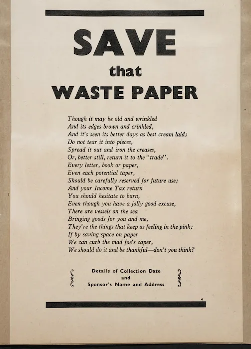 [New Zealand. Ministry of Supply?] :Save that waste paper. Tough it may be old and wrinkled / And its edges brown and crinkled, / And it's seen its better days as best cream laid; / Do not tear it into pieces, / Spread it out and iron the creases ... Details of collection date and sponsor's name and address [Proof copy? ca 1943?]
