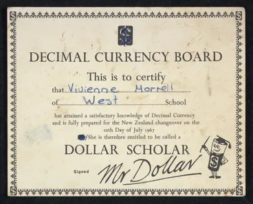 Image: New Zealand. Decimal Currency Board: This is to certify that Vivienne Morrell of West School has attained a satisfactory knowledge of Decimal Currency and is fully prepared for the New Zealand changeover on the 10th day of July 1967. She is therefore entitled to be called a Dollar Scholar. Signed Mr Dollar [Certificate. 1967]