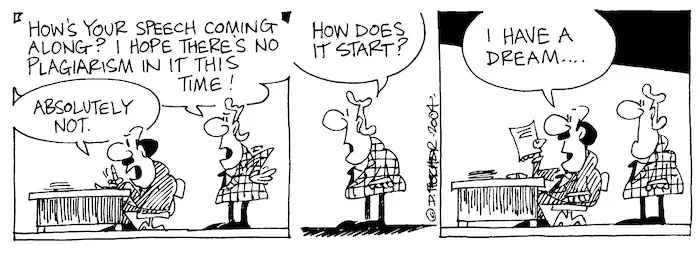 Fletcher, David, 1952- :'How's your speech coming along? I hope there's no plagiarism in it this time!' 'Absolutely not.' 'How does it start?' 'I have a dream...' Dominion Post, 3 April 2004.