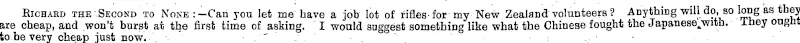 Richard the.Second to None:-Can you let me have a job lot of rifles-for my New Zealand volunteers ? Anything will do, so long as they are cheap, and won't burst at the first time of asking. I would suggest something like what the Chinese fought the Japanese^with. They ongnt to be very cheap just now. ' . , (Observer, 27 January 1900)