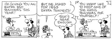 Image: Fletcher, David 1952- :'I'm giving you an extra 350 teachers this year!' PPTA 'But we asked for 1850 extra teachers!' 'That's near enough.' PPTA 'You might like to keep one of the maths teachers for yourself!' The Dominion, 3 August 2001.