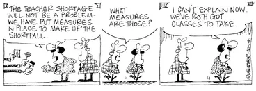 Image: Fletcher, David, 1952- :'The teacher shortage will not be a problem- we have put measures in place to make up for the shortfall.' 'What measures are those?' 'I can't explain now. We've both got classes to take.' Dominion Post, 23 January 2004.