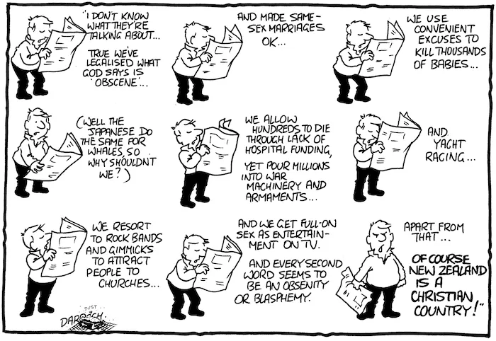 "I don't know what they're talking about... True we've legalised what God says is obscene... and made same-sex marriages ok... We use convenient excuses to kill thousands of babies... (Well the Japanese do the same for whales, so why shouldn't we?) We allow hundreds to die through lack of hospital funding, yet pour millions into war machinery and armaments... and yacht racing... We resort to rock bands and gimmicks to attract people to churches... And we get full-on sex as entertainment on TV. And every second word seems to be an obscenity or blasphemy. Apart from that... Of course New Zealand is a Christian country!" 14 July, 2007