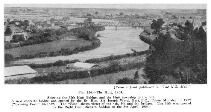 Fig. 224.—The Hutt, 1904. Showing the fifth Hutt Bridge, and the Hutt township to the left. A new concrete bridge was opened by the Rt. Hon. Sir Joseph Ward, Bart, P.C., Prime Minister in 1929 (“Evening Post,” 14/3/29). The “Post” shows views of the 4t...